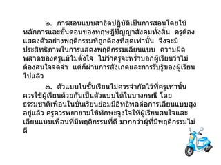 ๒ .  การสอนแบบสาธิตปฏิบัติเป็นการสอนโดยใช้หลักการและขั้นตอนของทฤษฎีปัญญาสังคมทั้งสิ้น  ครูต้องแสดงตัวอย่างพฤติกรรมที่ถูกต้องที่สุดเท่านั้น  จึงจะมีประสิทธิภาพในการแสดงพฤติกรรมเลียนแบบ  ความผิดพลาดของครูแม้ไม่ตั้งใจ  ไม่ว่าครูจะพร่ำบอกผู้เรียนว่าไม่ต้องสนใจจดจำ  แต่ก็ผ่านการสังเกตและการรับรู้ของผู้เรียนไปแล้ว ๓ .  ตัวแบบในชั้นเรียนไม่ควรจำกัดไว้ที่ครูเท่านั้น ควรใช้ผู้เรียนด้วยกันเป็นตัวแบบได้ในบางกรณี โดยธรรมชาติเพื่อนในชั้นเรียนย่อมมีอิทธิพลต่อการเลียนแบบสูงอยู่แล้ว ครูควรพยายามใช้ทักษะจูงใจให้ผู้เรียนสนใจและเลียนแบบเพื่อนที่มีพฤติกรรมที่ดี มากกว่าผู้ที่มีพฤติกรรมไม่ดี 