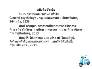 หนังสืออ้างอิง กันยา   สุวรรณแสง . จิตวิทยาทั่วไป  General psychology .  กรุงเทพมหานคร  :  อักษรพิทยา , 244  หน้า , 2538. ทิพย์   นาถสุภา .  บทความประกอบหมวดวิชาการศึกษา   วิชาจิตวิทยาการศึกษา .  พระนคร   : หน่วย   ศึกษานิเทศ กรมการฝึกหัดครู , 2513. พิชญ์สิรี   โค้วตระกูล และ สุธีรา   เผ่าโภคสถิตย์ .  จิตวิทยาทั่วไป . กรุงเทพมหานคร  :  เทพรัตน์พับลิชชิ่งกรุ๊ป ,200  หน้า   , 2538. 