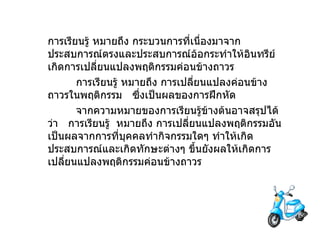 การเรียนรู้   หมายถึง   กระบวนการที่เนื่องมาจากประสบการณ์ตรงและประสบการณ์อ้อกระทำให้อินทรีย์เกิดการเปลี่ยนแปลงพฤติกรรมค่อนข้างถาวร              การเรียนรู้   หมายถึง   การเปลี่ยนแปลงค่อนข้างถาวรในพฤติกรรม     ซึ่งเป็นผลของการฝึกหัด              จากความหมายของการเรียนรู้ข้างต้นอาจสรุปได้ว่า     การเรียนรู้  หมายถึง   การเปลี่ยนแปลงพฤติกรรมอันเป็นผลจากการที่บุคคลทำกิจกรรมใดๆ ทำให้เกิดประสบการณ์และเกิดทักษะต่างๆ ขึ้นยังผลให้เกิดการเปลี่ยนแปลงพฤติกรรมค่อนข้างถาวร 