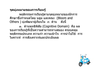 จุดมุ่งหมายของการเรียนรู้ พฤติกรรมการเรียนรู้ตามจุดมุ่งหมายของนักการศึกษาซึ่งกำหนดโดย บลูม และคณะ  ( Bloom   and Others  )  มุ่งพัฒนาผู้เรียนใน  ๓  ด้าน  ดังนี้ ๑ .  ด้านพุทธิพิสัย  ( Cognitive Domain )  คือ ผลของการเรียนรู้ที่เป็นความสามารถทางสมอง ครอบคลุมพฤติกรรมประเภท ความจำ ความเข้าใจ  การนำไปใช้  การวิเคราะห์  การสังเคราะห์และประเมินผล 