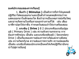องค์ประกอบของการเรียนรู้ 1.  สิ่งเร้า   ( Stimulus )   เป็นตัวการที่ทำให้บุคคลมีปฏิกิริยาโต้ตอบออกมาและเป็นตัวกำหนดพฤติกรรมว่าจะแสดงออกมาในลักษณะใด   สิ่งเร้าอาจเป็นเหตุการณ์หรือวัตถุและอาจเกิดภายในหรือภายนอกร่างกายก็ได้     เช่น เสียงนาฬิกาปลุกให้เราตื่น   กำหนดวันสอบเร้าให้เราเตรียมสอบ 2.  แรงขับ   ( Drive )   มี   2  ประเภทคือแรงขับปฐมภูมิ   ( Primary Drive )  เช่น ความหิวความกระหาย การต้องการพักผ่อน เป็นต้น และแรงขับทุติยภูมิ   ( Secondary Drive )  เป็นเรื่องของความต้องการทางจิตและทางสังคม เช่น ความวิตกกังวล   ความต้องการความรัก ความปลอดภัย เป็นต้น แรงขับทั้งสองประเภทเป็นผลให้เกิดปฏิกิริยาอันจะนำไปสู่การเรียนรู้ 