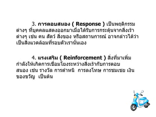 3.  การตอบสนอง   ( Response )   เป็นพฤติกรรมต่างๆ   ที่บุคคลแสดงออกมาเมื่อได้รับการกระตุ้นจากสิ่งเร้าต่างๆ เช่น คน สัตว์ สิ่งของ หรือสถานการณ์ อาจกล่าวได้ว่าเป็นสิ่งแวดล้อมที่รอบตัวเรานั่นเอง 4.  แรงเสริม   ( Reinforcement )   สิ่งที่มาเพิ่มกำลังให้เกิดการเชื่อมโยงระหว่างสิ่งเร้ากับการตอบสนอง   เช่น รางวัล   การตำหนิ    การลงโทษ การชมเชย เงิน ของขวัญ    เป็นต้น 