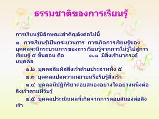 ธรรมชาติของการเรียนรู้ การเรียนรู้มีลักษณะสำคัญดังต่อไปนี้ ๑ .  การเรียนรู้เป็นกระบวนการ  การเกิดการเรียนรู้ของบุคคลจะมีกระบวนการของการเรียนรู้จากการไม่รู้ไปสู่การเรียนรู้ ๕ ขั้นตอน คือ  ๑ . ๑  มีสิ่งเร้ามากระตุ้นบุคคล ๑ . ๒  บุคคลสัมผัสสิ่งเร้าด้วยประสาททั้ง ๕ ๑ . ๓  บุคคลแปลความหมายหรือรับรู้สิ่งเร้า ๑ . ๔  บุคคลมีปฏิกิริยาตอบสนองอย่างใดอย่างหนึ่งต่อสิ่งเร้าตามที่รับรู้ ๑ . ๕  บุคคลประเมินผลที่เกิดจากการตอบสนองต่อสิ่งเร้า 