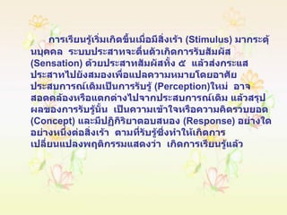 การเรียนรู้เริ่มเกิดขึ้นเมื่อมีสิ่งเร้า  ( Stimulus )  มากระตุ้นบุคคล  ระบบประสาทจะตื่นตัวเกิดการรับสัมผัส  ( Sensation )  ด้วยประสาทสัมผัสทั้ง ๕  แล้วส่งกระแสประสาทไปยังสมองเพื่อแปลความหมายโดยอาศัยประสบการณ์เดิมเป็นการรับรู้  ( Perception ) ใหม่  อาจสอดคล้องหรือแตกต่างไปจากประสบการณ์เดิม แล้วสรุปผลของการรับรู้นั้น  เป็นความเข้าใจหรือความคิดรวบยอด  ( Concept )  และมีปฏิกิริยาตอบสนอง  ( Response )  อย่างใดอย่างหนึ่งต่อสิ่งเร้า  ตามที่รับรู้ซึ่งทำให้เกิดการเปลี่ยนแปลงพฤติกรรมแสดงว่า  เกิดการเรียนรู้แล้ว 