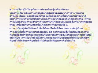 ๒ .  การเรียนรู้ไม่ใช่วุฒิภาวะแต่การเรียนรู้อาศัยวุฒิภาวะ  วุฒิภาวะ คือ ระดับความเจริญเติบโตสูงสุดของพัฒนาการด้านร่างกาย   อารมณ์   สังคม   และสติปัญญาของบุคคลแต่ละวัยที่เป็นไปตามธรรมชาติ   แม้ว่าการเรียนรู้จะไม่ใช่วุฒิภาวะแต่การเรียนรู้ต้องอาศัยวุฒิภาวะด้วย   เพราะการที่บุคคลจะมีความสามารถในการรับรู้หรือตอบสนองต่อสิ่งเร้ามากหรือน้อยเพียงใดขึ้นอยู่กับว่าบุคคลนั้นมีวุฒิภาวะเพียงพอหรือไม่ ๓ .  การเรียนรู้เกิดได้ง่าย ถ้าสิ่งที่เรียนเป็นสิ่งที่มีความหมายต่อผู้เรียน การเรียนสิ่งที่มีความหมายต่อผู้เรียน คือ การเรียนในสิ่งที่ผู้เรียนต้องการจะเรียนหรือสนใจจะเรียน เหมาะกับวัยและวุฒิภาวะของผู้เรียนและเกิดประโยชน์แก่ผู้เรียน  การเรียนในสิ่งที่มีความหมายต่อผู้เรียนย่อมทำให้ผู้เรียนเกิดการเรียนรู้ได้ดีกว่าการเรียนในสิ่งที่ผู้เรียนไม่ต้องการหรือไม่สนใจ 