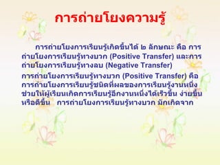 การถ่ายโยงความรู้ การถ่ายโยงการเรียนรู้เกิดขึ้นได้ ๒ ลักษณะ คือ การถ่ายโยงการเรียนรู้ทางบวก  ( Positive Transfer )  และการถ่ายโยงการเรียนรู้ทางลบ  ( Negative Transfer )  การถ่ายโยงการเรียนรู้ทางบวก  ( Positive Transfer )  คือ การถ่ายโยงการเรียนรู้ชนิดที่ผลของการเรียนรู้งานหนึ่งช่วยให้ผู้เรียนเกิดการเรียนรู้อีกงานหนึ่งได้เร็วขึ้น ง่ายขึ้น หรือดีขึ้น  การถ่ายโยงการเรียนรู้ทางบวก มักเกิดจาก 