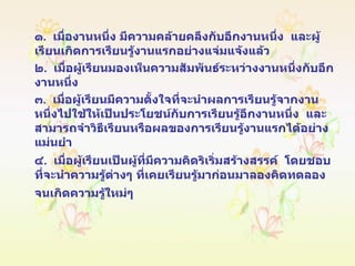 ๑ .  เมื่องานหนึ่ง มีความคล้ายคลึงกับอีกงานหนึ่ง  และผู้เรียนเกิดการเรียนรู้งานแรกอย่างแจ่มแจ้งแล้ว ๒ .  เมื่อผู้เรียนมองเห็นความสัมพันธ์ระหว่างงานหนึ่งกับอีกงานหนึ่ง ๓ .  เมื่อผู้เรียนมีความตั้งใจที่จะนำผลการเรียนรู้จากงานหนึ่งไปใช้ให้เป็นประโยชน์กับการเรียนรู้อีกงานหนึ่ง  และสามารถจำวิธีเรียนหรือผลของการเรียนรู้งานแรกได้อย่างแม่นยำ ๔ .  เมื่อผู้เรียนเป็นผู้ที่มีความคิดริเริ่มสร้างสรรค์  โดยชอบที่จะนำความรู้ต่างๆ ที่เคยเรียนรู้มาก่อนมาลองคิดทดลองจนเกิดความรู้ใหม่ๆ   