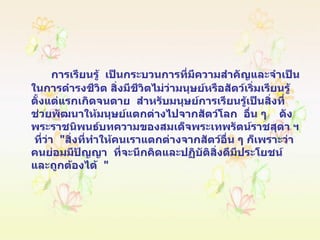 การเรียนรู้  เป็นกระบวนการที่มีความสำคัญและจำเป็นในการดำรงชีวิต สิ่งมีชีวิตไม่ว่ามนุษย์หรือสัตว์เริ่มเรียนรู้ตั้งแต่แรกเกิดจนตาย  สำหรับมนุษย์การเรียนรู้เป็นสิ่งที่ช่วยพัฒนาให้มนุษย์แตกต่างไปจากสัตว์โลก  อื่น ๆ  ดังพระราชนิพนธ์บทความของสมเด็จพระเทพรัตน์ราชสุดา ฯ  ที่ว่า  " สิ่งที่ทำให้คนเราแตกต่างจากสัตว์อื่น ๆ ก็เพราะว่า  คนย่อมมีปัญญา  ที่จะนึกคิดและปฏิบัติสิ่งดีมีประโยชน์และถูกต้องได้  " 