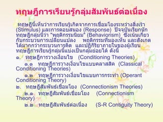 ทฤษฎีการเรียนรู้กลุ่มสัมพันธ์ต่อเนื่อง   ทฤษฎีนี้เห็นว่าการเรียนรู้เกิดจากการเชื่อมโยงระหว่างสิ่งเร้า  ( Stimulus )  และการตอบสนอง  ( Response )  ปัจจุบันเรียกนักทฤษฎีกลุ่มนี้ว่า  " พฤติกรรมนิยม " ( Behaviorism )  ซึ่งเน้นเกี่ยวกับกระบวนการเปลี่ยนแปลง  พฤติกรรมที่มองเห็น และสังเกตได้มากกว่ากระบวนการคิด   และปฏิกิริยาภายในของผู้เรียน  ทฤษฎีการเรียนรู้กลุ่มนี้แบ่งเป็นกลุ่มย่อยได้ ดังนี้ ๑ .  ทฤษฎีการวางเงื่อนไข  ( Conditioning Theories )   ๑ . ๑  ทฤษฎีการวางเงื่อนไขแบบคลาสสิค  ( Classical Conditioning Theories )    ๑ . ๒  ทฤษฎีการวางเงื่อนไขแบบการกระทำ  ( Operant Conditioning Theory ) ๒ .  ทฤษฎีสัมพันธ์เชื่อมโยง  ( Connectionism Theories )   ๒ . ๑  ทฤษฎีสัมพันธ์เชื่อมโยง  ( Connectionism Theory )    ๒ . ๒  ทฤษฎีสัมพันธ์ต่อเนื่อง  ( S-R Contiguity Theory )   