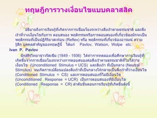 ทฤษฎีการวางเงื่อนไขแบบคลาสสิค อธิบายถึงการเรียนรู้ที่เกิดจากการเชื่อมโยงระหว่างสิ่งเร้าตามธรรมชาติ และสิ่งเร้าที่วางเงื่อนไขกับการ ตอบสนอง พฤติกรรมหรือการตอบสนองที่เกี่ยวข้องมักจะเป็นพฤติกรรมที่เป็นปฏิกิริยาสะท้อน  ( Reflex )  หรือ พฤติกรรมที่เกี่ยวข้องอารมณ์ ความรู้สึก บุคคลสำคัญของทฤษฎีนี้  ได้แก่  Pavlov,  Watson,  Wolpe  etc. Ivan  P.  Pavlov นักสรีรวิทยาชาวรัสเซีย  (1849 - 1936)  ได้ทำการทดลองเพื่อศึกษาการเรียนรู้ที่เกิดขึ้นจากการเชื่อมโยงระหว่างการตอบสนองต่อสิ่งเร้าตามธรรมชาติที่ไม่ได้วางเงื่อนไข  ( Unconditioned  Stimulus =   UCS )  และสิ่งเร้า ที่เป็นกลาง  ( Neutral Stimulus )   จนเกิดการเปลี่ยนแปลงสิ่งเร้าที่เป็นกลางให้กลายเป็นสิ่งเร้าที่วางเงื่อนไข  ( Conditioned  Stimulus  =  CS )   และการตอบสนองที่ไม่มีเงื่อนไข  ( Unconditioned  Response  = UCR )  เป็นการตอบสนองที่มีเงื่อนไข  ( Conditioned  Response  =  CR )  ลำดับขั้นตอนการเรียนรู้ที่เกิดขึ้นดังนี้ 