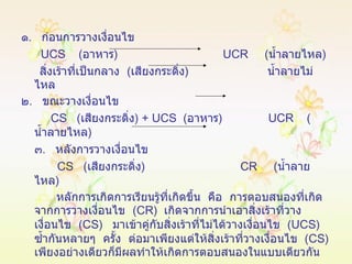 ๑ .  ก่อนการวางเงื่อนไข UCS  ( อาหาร )  UCR  ( น้ำลายไหล ) สิ่งเร้าที่เป็นกลาง  ( เสียงกระดิ่ง )  น้ำลายไม่ไหล ๒ .  ขณะวางเงื่อนไข CS   ( เสียงกระดิ่ง ) +  UCS   ( อาหาร )  UCR  ( น้ำลายไหล ) ๓ .  หลังการวางเงื่อนไข CS   ( เสียงกระดิ่ง )  CR  ( น้ำลายไหล ) หลักการเกิดการเรียนรู้ที่เกิดขึ้น  คือ  การตอบสนองที่เกิดจากการวางเงื่อนไข  ( CR )  เกิดจากการนำเอาสิ่งเร้าที่วางเงื่อนไข  ( CS )  มาเข้าคู่กับสิ่งเร้าที่ไม่ได้วางเงื่อนไข  ( UCS )  ซ้ำกันหลายๆ  ครั้ง  ต่อมาเพียงแต่ให้สิ่งเร้าที่วางเงื่อนไข  ( CS )  เพียงอย่างเดียวก็มีผลทำให้เกิดการตอบสนองในแบบเดียวกัน 