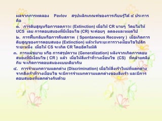 ผลจากการทดลอง   Pavlov   สรุปหลักเกณฑ์ของการเรียนรู้ได้ ๔ ประการ  คือ ๑ .  การดับสูญหรือการลดภาวะ  ( Extinction )  เมื่อให้  CR   นานๆ  โดยไม่ให้  UCS  เลย การตอบสนองที่มีเงื่อนไข  ( CR )  จะค่อยๆ  ลดลงและหมดไป ๒ .  การฟื้นกลับหรือการคืนสภาพ  (  Spontaneous   Recovery  )  เมื่อเกิดการดับสูญของการตอบสนอง  ( Extinction )  แล้วเว้นระยะการวางเงื่อนไขไปสักระยะหนึ่ง  เมื่อให้  CS   จะเกิด  CR   โดยอัตโนมัติ ๓ .  การแผ่ขยาย หรือ การสรุปความ  ( Generalization )  หลังจากเกิดการตอบสนองที่มีเงื่อนไข  (  CR  )  แล้ว   เมื่อให้สิ่งเร้าที่วางเงื่อนไข  ( CS )  ที่คล้ายคลึงกัน จะเกิดการตอบสนองแบบเดียวกัน ๔ .  การจำแนกความแตกต่าง  ( Discrimination )  เมื่อให้สิ่งเร้าใหม่ที่แตกต่างจากสิ่งเร้าที่วางเงื่อนไข จะมีการจำแนกความแตกต่างของสิ่งเร้า และมีการตอบสนองที่แตกต่างกันด้วย 