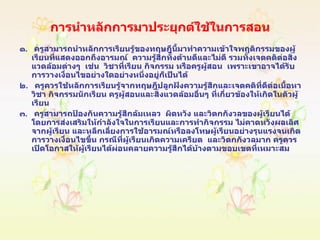 การนำหลักการมาประยุกต์ใช้ในการสอน   ๑ .  ครูสามารถนำหลักการเรียนรู้ของทฤษฎีนี้มาทำความเข้าใจพฤติกรรมของผู้เรียนที่แสดงออกถึงอารมณ์  ความรู้สึกทั้งด้านดีและไม่ดี รวมทั้งเจตคติต่อสิ่งแวดล้อมต่างๆ  เช่น  วิชาที่เรียน กิจกรรม หรือครูผู้สอน  เพราะเขาอาจได้รับการวางเงื่อนไขอย่างใดอย่างหนึ่งอยู่ก็เป็นได้ ๒ .  ครูควรใช้หลักการเรียนรู้จากทฤษฎีปลูกฝังความรู้สึกและเจตคติที่ดีต่อเนื้อหาวิชา กิจกรรมนักเรียน ครูผู้สอนและสิ่งแวดล้อมอื่นๆ ที่เกี่ยวข้องให้เกิดในตัวผู้เรียน ๓ .  ครูสามารถป้องกันความรู้สึกล้มเหลว  ผิดหวัง และวิตกกังวลของผู้เรียนได้โดยการส่งเสริมให้กำลังใจในการเรียนและการทำกิจกรรม ไม่คาดหวังผลเลิศจากผู้เรียน และหลีกเลี่ยงการใช้อารมณ์หรือลงโทษผู้เรียนอย่างรุนแรงจนเกิดการวางเงื่อนไขขึ้น กรณีที่ผู้เรียนเกิดความเครียด  และวิตกกังวลมาก ครูควรเปิดโอกาสให้ผู้เรียนได้ผ่อนคลายความรู้สึกได้บ้างตามขอบเขตที่เหมาะสม 