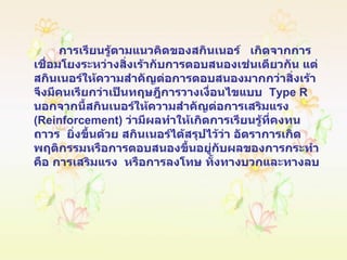   การเรียนรู้ตามแนวคิดของสกินเนอร์  เกิดจากการเชื่อมโยงระหว่างสิ่งเร้ากับการตอบสนองเช่นเดียวกัน แต่สกินเนอร์ให้ความสำคัญต่อการตอบสนองมากกว่าสิ่งเร้า จึงมีคนเรียกว่าเป็นทฤษฎีการวางเงื่อนไขแบบ   Type R   นอกจากนี้สกินเนอร์ให้ความสำคัญต่อการเสริมแรง  ( Reinforcement )  ว่ามีผลทำให้เกิดการเรียนรู้ที่คงทนถาวร  ยิ่งขึ้นด้วย สกินเนอร์ได้สรุปไว้ว่า อัตราการเกิดพฤติกรรมหรือการตอบสนองขึ้นอยู่กับผลของการกระทำ  คือ การเสริมแรง  หรือการลงโทษ ทั้งทางบวกและทางลบ 