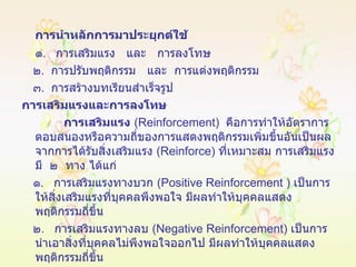 การนำหลักการมาประยุกต์ใช้ ๑ .  การเสริมแรง  และ  การลงโทษ ๒ .  การปรับพฤติกรรม  และ  การแต่งพฤติกรรม ๓ .  การสร้างบทเรียนสำเร็จรูป การเสริมแรงและการลงโทษ การเสริมแรง   ( Reinforcement )  คือการทำให้อัตราการตอบสนองหรือความถี่ของการแสดงพฤติกรรมเพิ่มขึ้นอันเป็นผลจากการได้รับสิ่งเสริมแรง  ( Reinforce )  ที่เหมาะสม การเสริมแรงมี  ๒  ทาง ได้แก่ ๑ .  การเสริมแรงทางบวก  ( Positive   Reinforcement  )  เป็นการให้สิ่งเสริมแรงที่บุคคลพึงพอใจ มีผลทำให้บุคคลแสดงพฤติกรรมถี่ขึ้น ๒ .  การเสริมแรงทางลบ  ( Negative Reinforcement )  เป็นการนำเอาสิ่งที่บุคคลไม่พึงพอใจออกไป มีผลทำให้บุคคลแสดงพฤติกรรมถี่ขึ้น 
