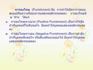 การลงโทษ   ( Punishment )  คือ  การทำให้อัตราการตอบสนองหรือความถี่ของการแสดงพฤติกรรมลดลง  การลงโทษมี  ๒  ทาง   ได้แก่ ๑ .  การลงโทษทางบวก  ( Positive Punishment )  เป็นการให้สิ่งเร้าที่บุคคลที่ไม่พึงพอใจ  มีผลทำให้บุคคลแสดงพฤติกรรมลดลง ๒ .  การลงโทษทางลบ  ( Negative Punishment )  เป็นการนำสิ่งเร้าที่บุคคลพึงพอใจ หรือสิ่งเสริมแรงออกไป มีผลทำให้บุคคลแสดงพฤติกรรมลดลง 