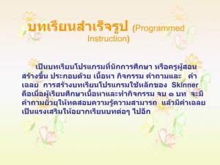 บทเรียนสำเร็จรูป  ( Programmed  Instruction ) เป็นบทเรียนโปรแกรมที่นักการศึกษา หรือครูผู้สอนสร้างขึ้น ประกอบด้วย เนื้อหา กิจกรรม คำถามและ  คำเฉลย  การสร้างบทเรียนโปรแกรมใช้หลักของ  Skinner  คือเมื่อผู้เรียนศึกษาเนื้อหาและทำกิจกรรม จบ ๑ บท  จะมีคำถามยั่วยุให้ทดสอบความรู้ความสามารถ  แล้วมีคำเฉลยเป็นแรงเสริมให้อยากเรียนบทต่อๆ ไปอีก 