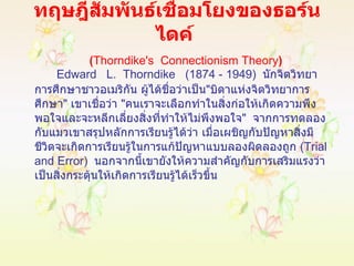 ทฤษฎีสัมพันธ์เชื่อมโยงของธอร์นไดค์    ( Thorndike's  Connectionism Theory ) Edward  L.  Thorndike  (1874 - 1949)  นักจิตวิทยาการศึกษาชาวอเมริกัน ผู้ได้ชื่อว่าเป็น " บิดาแห่งจิตวิทยาการศึกษา "  เขาเชื่อว่า  " คนเราจะเลือกทำในสิ่งก่อให้เกิดความพึงพอใจและจะหลีกเลี่ยงสิ่งที่ทำให้ไม่พึงพอใจ "  จากการทดลองกับแมวเขาสรุปหลักการเรียนรู้ได้ว่า เมื่อเผชิญกับปัญหาสิ่งมีชีวิตจะเกิดการเรียนรู้ในการแก้ปัญหาแบบลองผิดลองถูก  ( Trial and Error )  นอกจากนี้เขายังให้ความสำคัญกับการเสริมแรงว่าเป็นสิ่งกระตุ้นให้เกิดการเรียนรู้ได้เร็วขึ้น 