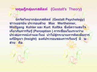 ทฤษฎีกลุ่มเกสตัลท์  ( Gestalt's  Theory ) นักจิตวิทยากลุ่มเกสตัลท์  ( Gestalt Psychology )  ชาวเยอรมัน ประกอบด้วย  Max  Wertheimer,  Wolfgang  Kohler  และ  Kurt  Koftka  ซึ่งมีความสนใจเกี่ยวกับการรับรู้  ( Perception  )  การเชื่อมโยงระหว่างประสบการณ์เก่าและใหม่  นำไปสู่กระบวนการคิดเพื่อการแก้ปัญหา  ( Insight )  องค์ประกอบของการเรียนรู้  มี  ๒  ส่วน  คือ 