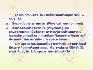 Lewin  กำหนดว่า  สิ่งแวดล้อมรอบตัวมนุษย์ จะมี  ๒  ชนิด  คือ ๑ .  สิ่งแวดล้อมทางกายภาพ  ( Physical  environment ) ๒ .  สิ่งแวดล้อมทางจิตวิทยา  ( Psychological environment )  เป็นโลกแห่งการรับรู้ตามประสบการณ์ของแต่ละบุคคลซึ่งอาจจะเหมือนหรือแตกต่างกับสภาพที่สังเกตเห็นโลก หมายถึง  Life space  นั่นเอง Life space   ของบุคคลเป็นสิ่งเฉพาะตัว ความสำคัญที่มีต่อการจัดการเรียนการสอน  คือ  ครูต้องหาวิธีทำให้ตัวครูเข้าไปอยู่ใน  Life space  ของผู้เรียนให้ได้ 