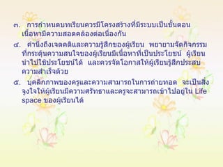 ๓ .  การกำหนดบทเรียนควรมีโครงสร้างที่มีระบบเป็นขั้นตอน  เนื้อหามีความสอดคล้องต่อเนื่องกัน ๔ .  คำนึงถึงเจตคติและความรู้สึกของผู้เรียน  พยายามจัดกิจกรรมที่กระตุ้นความสนใจของผู้เรียนมีเนื้อหาที่เป็นประโยชน์  ผู้เรียนนำไปใช้ประโยชน์ได้  และควรจัดโอกาสให้ผู้เรียนรู้สึกประสบความสำเร็จด้วย ๕ .  บุคลิกภาพของครูและความสามารถในการถ่ายทอด  จะเป็นสิ่งจูงใจให้ผู้เรียนมีความศรัทธาและครูจะสามารถเข้าไปอยู่ใน  Life space   ของผู้เรียนได้ 