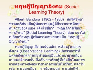 ทฤษฎีปัญญาสังคม  ( Social Learning Theory ) Albert  Bandura  (1962 - 1986)  นักจิตวิทยาชาวอเมริกัน เป็นผู้พัฒนาทฤษฎีนี้ขึ้นจากการศึกษาค้นคว้าของตนเอง  เดิมใช้ชื่อว่า  " ทฤษฎีการเรียนรู้ทางสังคม " ( Social Learning Theory )  ต่อมาเขาได้เปลี่ยนชื่อทฤษฎีเพื่อความเหมาะสมเป็น  " ทฤษฎีปัญญาสังคม "  ทฤษฎีปัญญาสังคมเน้นหลักการเรียนรู้โดยการสังเกต  ( Observational Learning )  เกิดจากการที่บุคคลสังเกตการกระทำของผู้อื่นแล้วพยายามเลียนแบบพฤติกรรมนั้น ซึ่งเป็นการเรียนรู้ที่เกิดขึ้นในสภาพแวดล้อมทางสังคมเราสามารถพบได้ในชีวิตประจำวัน  เช่น  การออกเสียง  การขับรถยนต์  การเล่นกีฬาประเภทต่างๆ  เป็นต้น 