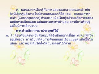 ๓ .  ผลของการเรียนรู้กับการแสดงออกอาจจะแตกต่างกัน สิ่งที่เรียนรู้แล้วอาจไม่มีการแสดงออกก็ได้ เช่น  ผลของการกระทำ  ( Consequence )  ด้านบวก เมื่อเรียนรู้แล้วจะเกิดการแสดงพฤติกรรมเลียนแบบ แต่ผลการกระทำด้านลบ อาจมีการเรียนรู้แต่ไม่มีการเลียนแบบ การนำหลักการมาประยุกต์ใช้ ๑ .  ในห้องเรียนครูจะเป็นตัวแบบที่มีอิทธิพลมากที่สุด  ครูควรคำนึงอยู่เสมอว่า  การเรียนรู้โดยการสังเกตและเลียนแบบจะเกิดขึ้นได้เสมอ  แม้ว่าครูจะไม่ได้ตั้งวัตถุประสงค์ไว้ก็ตาม 