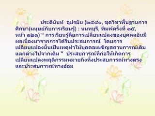 ประดินันท์   อุปรมัย   ( ๒๕๔๐ ,  ชุดวิชาพื้นฐานการศึกษา ( มนุษย์กับการเรียนรู้ ) :  นนทบุรี ,  พิมพ์ครั้งที่ ๑๕ ,  หน้า ๑๒๑ ) “  การเรียนรู้คือการเปลี่ยนแปลงของบุคคลอันมีผลเนื่องมาจากการได้รับประสบการณ์   โดยการเปลี่ยนแปลงนั้นเป็นเหตุทำให้บุคคลเผชิญสถานการณ์เดิมแตกต่างไปจากเดิม  “  ประสบการณ์ที่ก่อให้เกิดการเปลี่ยนแปลงพฤติกรรมหมายถึงทั้งประสบการณ์ทางตรงและประสบการณ์ทางอ้อม 