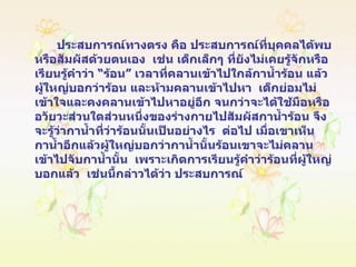 ประสบการณ์ทางตรง คือ ประสบการณ์ที่บุคคลได้พบหรือสัมผัสด้วยตนเอง  เช่น เด็กเล็กๆ ที่ยังไม่เคยรู้จักหรือเรียนรู้คำว่า “ร้อน” เวลาที่คลานเข้าไปใกล้กาน้ำร้อน แล้วผู้ใหญ่บอกว่าร้อน และห้ามคลานเข้าไปหา  เด็กย่อมไม่เข้าใจและคงคลานเข้าไปหาอยู่อีก จนกว่าจะได้ใช้มือหรืออวัยวะส่วนใดส่วนหนึ่งของร่างกายไปสัมผัสกาน้ำร้อน จึงจะรู้ว่ากาน้ำที่ว่าร้อนนั้นเป็นอย่างไร  ต่อไป เมื่อเขาเห็นกาน้ำอีกแล้วผู้ใหญ่บอกว่ากาน้ำนั้นร้อนเขาจะไม่คลานเข้าไปจับกาน้ำนั้น  เพราะเกิดการเรียนรู้คำว่าร้อนที่ผู้ใหญ่บอกแล้ว  เช่นนี้กล่าวได้ว่า ประสบการณ์ 