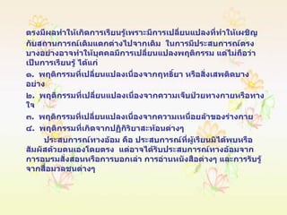 ตรงมีผลทำให้เกิดการเรียนรู้เพราะมีการเปลี่ยนแปลงที่ทำให้เผชิญกับสถานการณ์เดิมแตกต่างไปจากเดิม  ในการมีประสบการณ์ตรงบางอย่างอาจทำให้บุคคลมีการเปลี่ยนแปลงพฤติกรรม แต่ไม่ถือว่าเป็นการเรียนรู้ ได้แก่ ๑ .  พฤติกรรมที่เปลี่ยนแปลงเนื่องจากฤทธิ์ยา หรือสิ่งเสพติดบางอย่าง ๒ .  พฤติกรรมที่เปลี่ยนแปลงเนื่องจากความเจ็บป่วยทางกายหรือทางใจ ๓ .  พฤติกรรมที่เปลี่ยนแปลงเนื่องจากความเหนื่อยล้าของร่างกาย ๔ .  พฤติกรรมที่เกิดจากปฏิกิริยาสะท้อนต่างๆ ประสบการณ์ทางอ้อม คือ ประสบการณ์ที่ผู้เรียนมิได้พบหรือสัมผัสด้วยตนเองโดยตรง  แต่อาจได้รับประสบการณ์ทางอ้อมจาก  การอบรมสั่งสอนหรือการบอกเล่า การอ่านหนังสือต่างๆ และการรับรู้จากสื่อมวลชนต่างๆ  