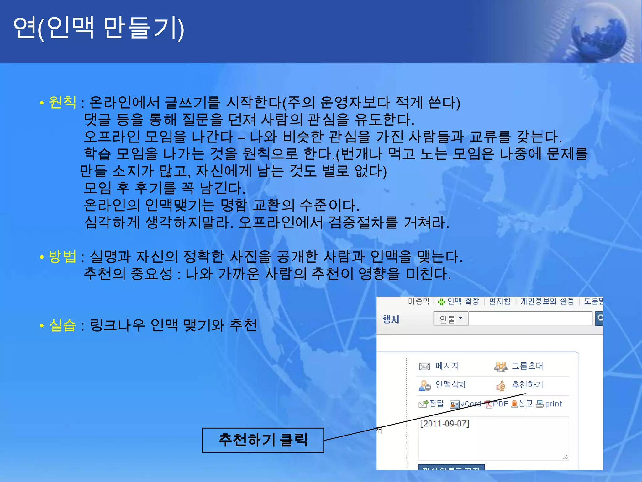 연(인맥 만들기)•원칙: 온라인에서 글쓰기를 시작한다(주의 운영자보다 적게 쓴다)댓글등을 통해 질문을 던져 사람의 관심을 유도한다.오프라인 모임을 나간다 – 나와 비슷한 관심을 가진 사람들과 교류를 갖는다.학습 모임을 나가는 것을 원칙으로 한다.(번개나 먹고 노는 모임은 나중에 문제를 만들 소지가 많고, 자신에게 남는 것도 별로 없다)모임 후 후기를 꼭 남긴다.온라인의 인맥맺기는 명함 교환의 수준이다. 심각하게 생각하지말라. 오프라인에서 검증절차를 거쳐라.•방법: 실명과 자신의 정확한 사진을 공개한 사람과 인맥을 맺는다.추천의 중요성 : 나와 가까운 사람의 추천이 영향을 미친다.•실습: 링크나우 인맥 맺기와 추천추천하기 클릭
