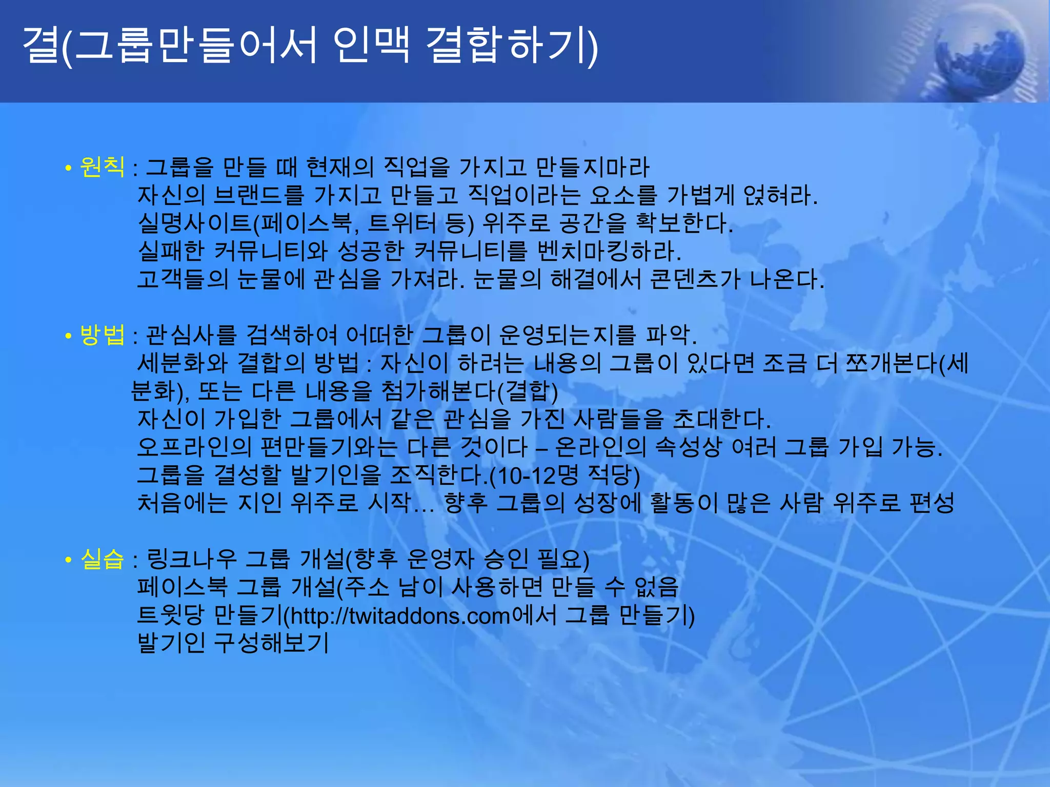 결(그룹만들어서 인맥 결합하기)•원칙: 그룹을 만들 때 현재의 직업을 가지고 만들지마라자신의 브랜드를 가지고 만들고 직업이라는 요소를 가볍게 얹혀라.실명사이트(페이스북, 트위터 등) 위주로 공간을 확보한다.실패한 커뮤니티와 성공한 커뮤니티를 벤치마킹하라.고객들의 눈물에 관심을 가져라. 눈물의 해결에서 콘덴츠가 나온다.•방법: 관심사를 검색하여 어떠한 그룹이 운영되는지를 파악. 세분화와 결합의 방법 : 자신이 하려는 내용의 그룹이 있다면 조금 더 쪼개본다(세분화), 또는 다른 내용을 첨가해본다(결합)자신이 가입한 그룹에서 같은 관심을 가진 사람들을 초대한다.오프라인의 편만들기와는 다른 것이다– 온라인의 속성상 여러 그룹 가입 가능.그룹을 결성할 발기인을 조직한다.(10-12명 적당)처음에는 지인 위주로 시작… 향후 그룹의 성장에 활동이 많은 사람 위주로 편성•실습: 링크나우 그룹 개설(향후 운영자 승인 필요)페이스북 그룹 개설(주소 남이 사용하면 만들 수 없음트윗당 만들기(http://twitaddons.com에서 그룹 만들기)발기인 구성해보기