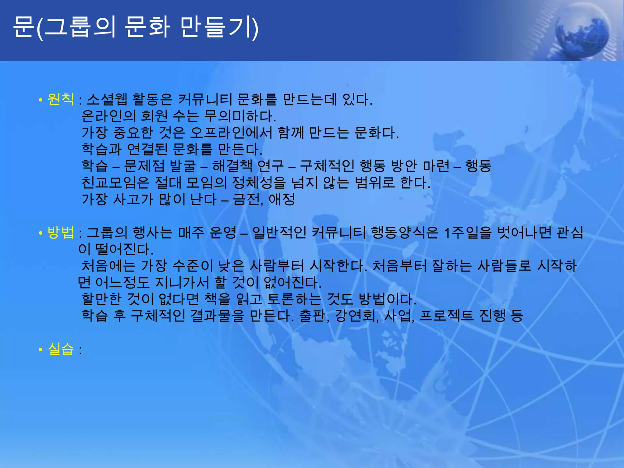 문(그룹의 문화 만들기)•원칙: 소셜웹 활동은 커뮤니티 문화를 만드는데 있다.온라인의 회원 수는 무의미하다.가장 중요한 것은 오프라인에서 함께 만드는 문화다.학습과 연결된 문화를 만든다.학습 – 문제점 발굴 – 해결책 연구 – 구체적인 행동 방안 마련 – 행동친교모임은 절대 모임의 정체성을 넘지 않는 범위로 한다. 가장 사고가 많이 난다 – 금전, 애정•방법: 그룹의 행사는 매주 운영 – 일반적인 커뮤니티 행동양식은 1주일을 벗어나면 관심이 떨어진다.처음에는 가장 수준이 낮은 사람부터 시작한다. 처음부터 잘하는 사람들로 시작하면 어느정도지니가서 할 것이 없어진다.할만한 것이 없다면 책을 읽고 토론하는 것도 방법이다.학습 후 구체적인 결과물을 만든다. 출판, 강연회, 사업, 프로젝트 진행 등•실습: