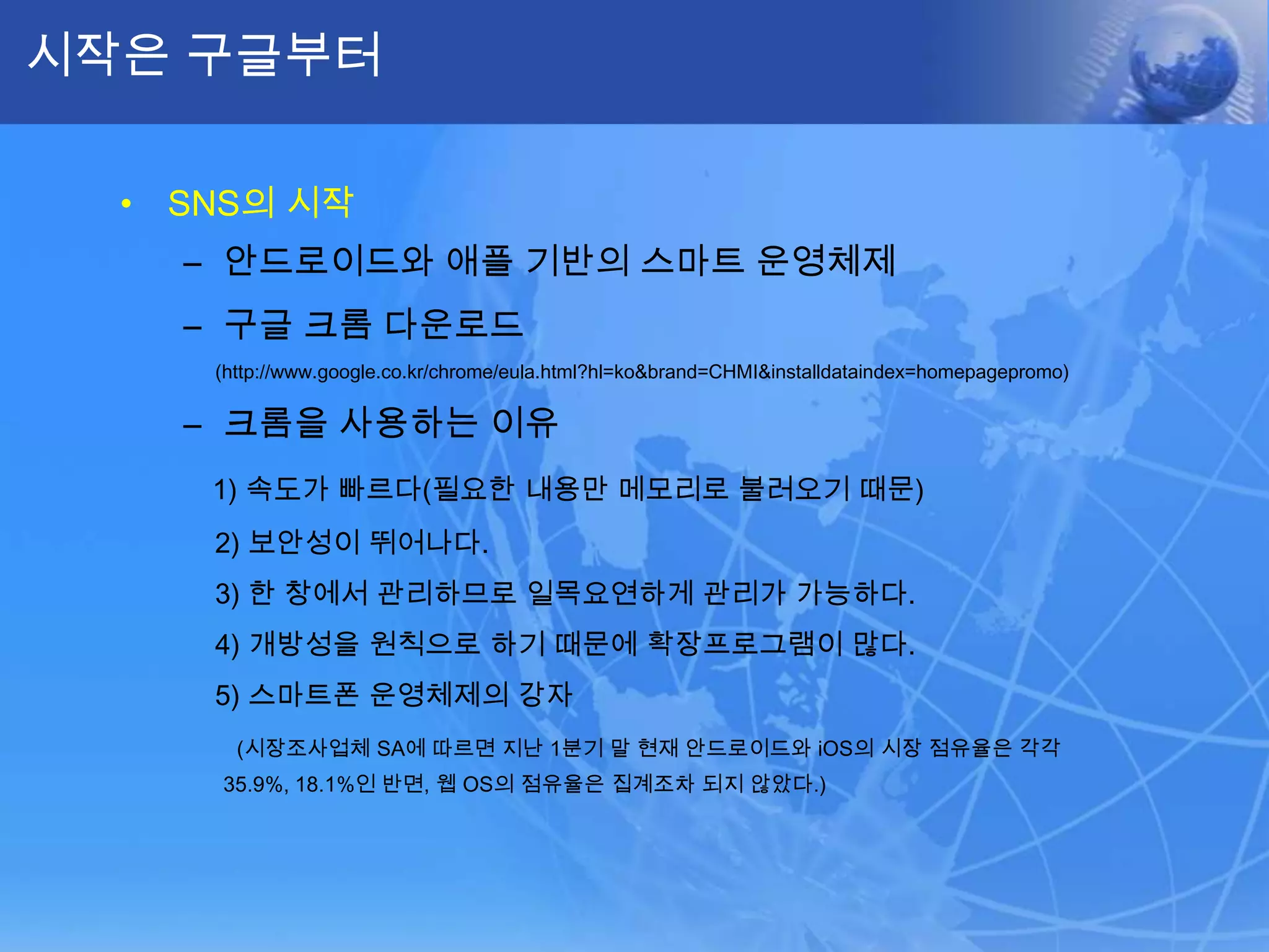 시작은 구글부터SNS의 시작안드로이드와 애플 기반의 스마트 운영체제구글 크롬 다운로드       (http://www.google.co.kr/chrome/eula.html?hl=ko&brand=CHMI&installdataindex=homepagepromo)크롬을 사용하는 이유1) 속도가 빠르다(필요한 내용만 메모리로 불러오기 때문)   2) 보안성이 뛰어나다.    3) 한 창에서 관리하므로 일목요연하게 관리가 가능하다.    4) 개방성을 원칙으로 하기 때문에 확장프로그램이 많다.    5) 스마트폰 운영체제의 강자 (시장조사업체 SA에 따르면 지난 1분기 말 현재 안드로이드와iOS의 시장 점유율은 각각 35.9%, 18.1%인 반면, 웹 OS의 점유율은 집계조차 되지 않았다.)