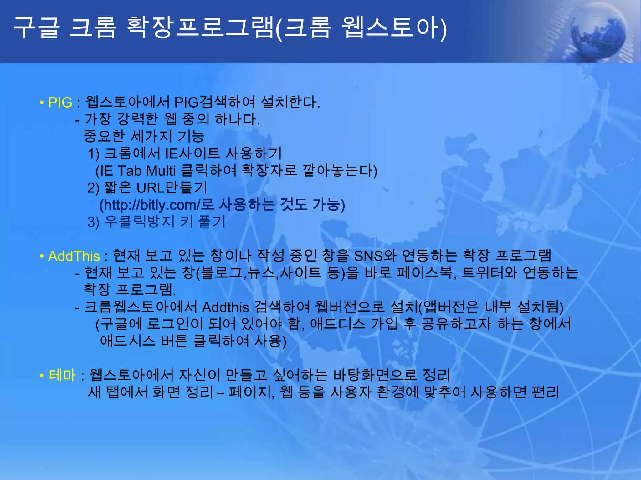 구글 크롬 확장프로그램(크롬 웹스토아)• PIG: 웹스토아에서PIG검색하여 설치한다.         - 가장 강력한 웹 중의 하나다.중요한 세가지 기능             1) 크롬에서 IE사이트 사용하기(IE Tab Multi 클릭하여 확장자로 깔아놓는다)            2) 짧은 URL만들기(http://bitly.com/로 사용하는 것도 가능)            3) 우클릭방지 키 풀기•AddThis: 현재 보고 있는 창이나 작성 중인 창을 SNS와 연동하는 확장 프로그램         - 현재 보고 있는 창(블로그,뉴스,사이트 등)을 바로 페이스북, 트위터와 연동하는확장 프로그램.         - 크롬웹스토아에서Addthis검색하여 웹버전으로 설치(앱버전은 내부 설치됨)(구글에로그인이 되어 있어야 함, 애드디스 가입 후 공유하고자 하는 창에서 애드시스 버튼 클릭하여 사용)•테마: 웹스토아에서 자신이 만들고 싶어하는 바탕화면으로 정리새 탭에서 화면 정리 – 페이지, 웹 등을 사용자 환경에 맞추어 사용하면 편리