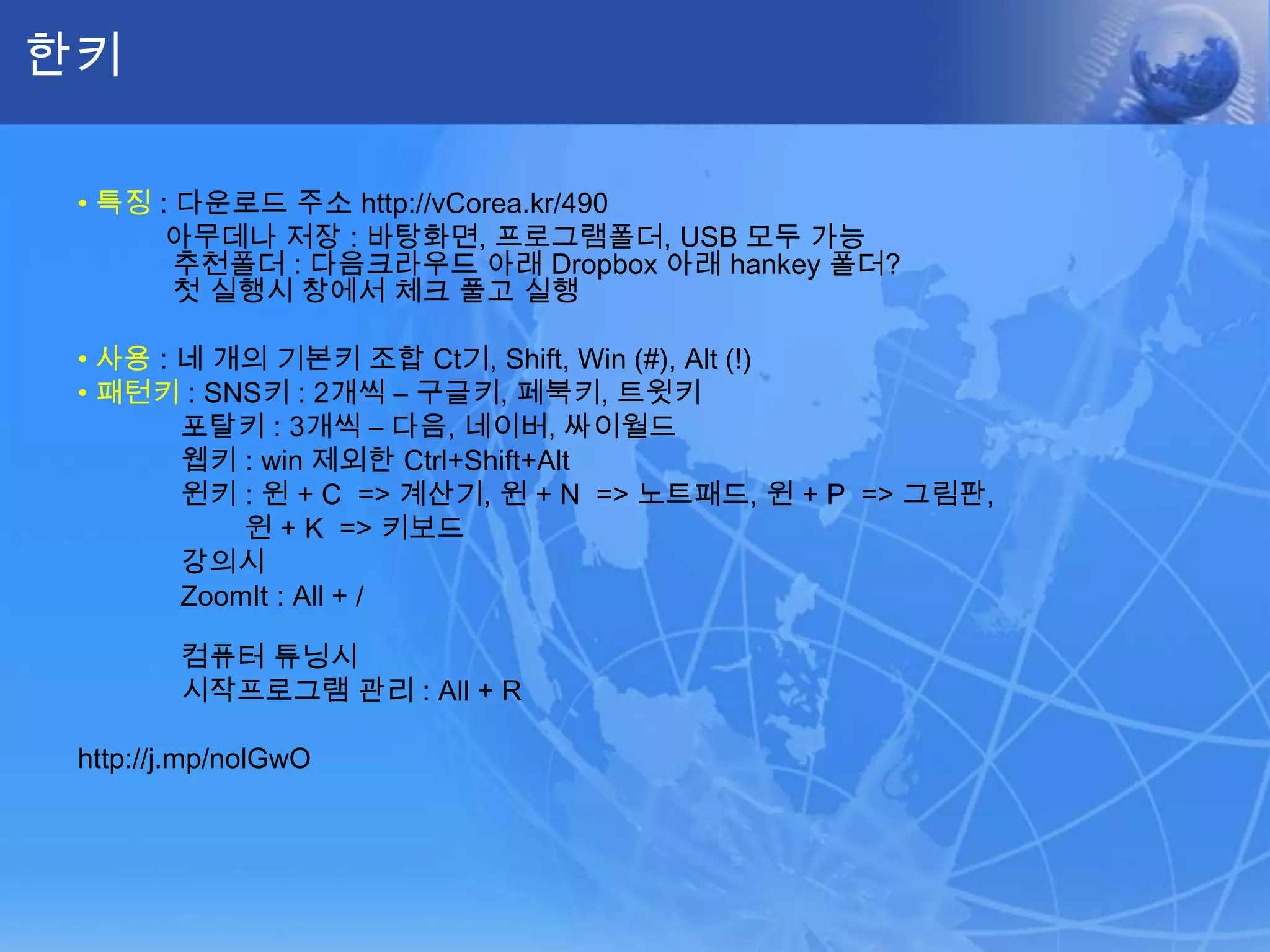 한키•특징: 다운로드 주소 http://vCorea.kr/490           아무데나 저장 : 바탕화면, 프로그램폴더, USB 모두 가능      추천폴더 : 다음크라우드 아래 Dropbox아래 hankey폴더?      첫 실행시 창에서 체크 풀고 실행•사용: 네 개의 기본키조합 Ct기, Shift, Win (#), Alt (!)•패턴키: SNS키 : 2개씩 – 구글키, 페북키, 트윗키             포탈키 : 3개씩 – 다음, 네이버, 싸이월드웹키: win 제외한 Ctrl+Shift+Alt윈키: 윈 + C  => 계산기, 윈 + N  => 노트패드, 윈 + P  => 그림판, 윈 + K  => 키보드강의시ZoomIt: All + /             컴퓨터 튜닝시             시작프로그램 관리 : All + Rhttp://j.mp/nolGwO