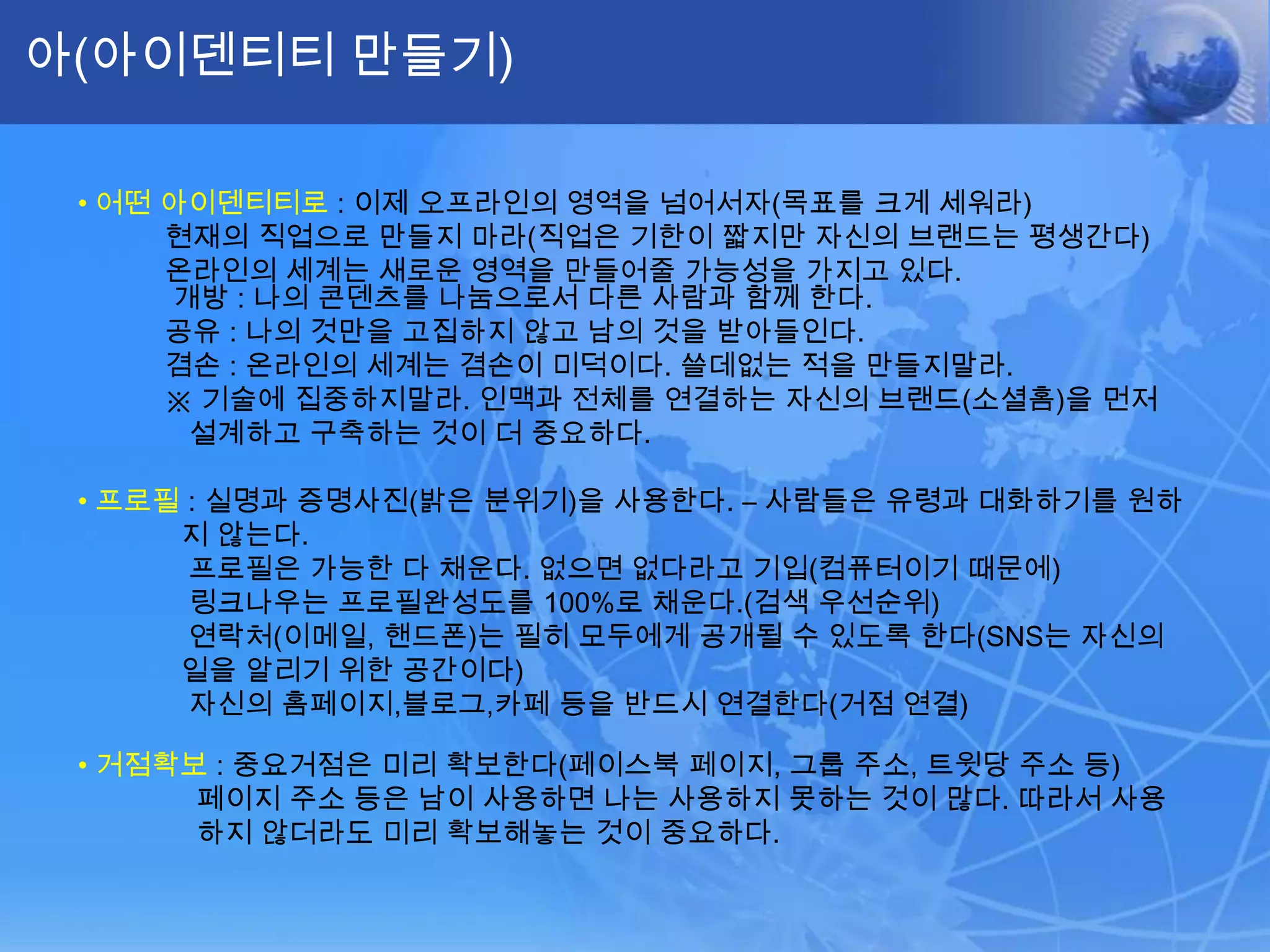 아(아이덴티티 만들기)•어떤 아이덴티티로: 이제 오프라인의 영역을 넘어서자(목표를 크게 세워라)현재의 직업으로 만들지 마라(직업은 기한이 짧지만 자신의 브랜드는 평생간다)           온라인의 세계는 새로운 영역을 만들어줄 가능성을 가지고 있다.개방 : 나의 콘덴츠를나눔으로서 다른 사람과 함께 한다.공유 : 나의 것만을 고집하지 않고 남의 것을 받아들인다.겸손 : 온라인의 세계는 겸손이 미덕이다. 쓸데없는 적을 만들지말라.          ※ 기술에 집중하지말라. 인맥과 전체를 연결하는 자신의 브랜드(소셜홈)을 먼저 설계하고 구축하는 것이 더 중요하다.•프로필: 실명과 증명사진(밝은 분위기)을 사용한다. – 사람들은 유령과 대화하기를 원하지 않는다.프로필은 가능한 다 채운다. 없으면 없다라고 기입(컴퓨터이기 때문에) 링크나우는 프로필완성도를 100%로 채운다.(검색 우선순위)연락처(이메일, 핸드폰)는 필히 모두에게 공개될 수 있도록 한다(SNS는 자신의 일을 알리기 위한 공간이다)자신의 홈페이지,블로그,카페 등을 반드시 연결한다(거점 연결)•거점확보: 중요거점은 미리 확보한다(페이스북 페이지, 그룹 주소, 트윗당 주소 등)페이지 주소 등은 남이 사용하면 나는 사용하지 못하는 것이 많다. 따라서 사용하지 않더라도 미리 확보해놓는 것이 중요하다. 