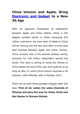 China Unicom and Apple, Bring Electronic and Gadget to a New 3G Age<br />After an apparent breakdown of negotiation between Apple and China Mobile, which is the biggest wireless carrier in China occupying 415 million customers, the slow boat of Apple to China will be moving into the fast lane after a three year deal reached between Apple and China Unicom. China Unicom, who is the second wireless carrier, accounts for 140 million subscribers around the world. This deal is aiming to bring the iPhone to China before the end of the year and could do so as early as May 17, when China Unicom launches a 3G network, while officially sells in October, 2011. <br />There are at least three possible changes after this deal. First of all, widen the sales channels of iPhones and pave the way for iPads, iPods and Mac Books in Chinese Market.<br />China has the largest wireless market in the world, amounting to some 690 million subscribers, of which about 140 million are on China Unicom. Partnering with China Unicom would give Apple another advantage in that it wouldn't have to modify the iPhone's current wireless chip. China Mobile is rolling out a 3G network based on a proprietary homegrown wireless standard, while China Unicom and China Telecom--players two and three in that huge market--are using the same WCDMA technology that other GSM-based carriers like AT&T are using. The positive experience with the iPhone, and later the iPad and iPod, caused Windows users to reconsider the Mac as their personal computer. Therefore, for Apple, they can occupy much more electronic and gadget market percentage with no efforts. <br />Secondly, Unicom might be the NO.1 wireless carrier in China in the future<br />Compared with China Mobile, the present NO.1 wireless carrier in China, the most obvious gap lies in the number of subscribers. What if the Chinese Apple lovers start to choose China Unicom, which is another issue?  With the 3G Age is coming, mobile phones have its operating system like PCs, iOS and Android system claim big gains. This cooperating between Apple and China Unicom must bring another shopping peak in China.  China Unicom, bet you!<br />Thirdly, the biggest beneficiaries- Chinese users<br />At present, if a Chinese want to get an affordable iPhone, he/she needs to place an order from Hongkong or purchases aboard, because of the high price and omnipresent fake ones in this “Made Kingdom”, only a few of people can experience the enjoy life brought by high-tech electronics and gadgets (http://www.hootoo.com/electronics-gadgets-c-193.html )like iPhones. This time, China Unicom will bring this wonderful gadget to people’s daily life; you can get a reliable one at hand without any extra effort. What’s more, for some status-conscious consumers, this deal likes a dream comes true.<br />