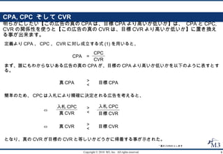CPA, CPC  そして CVR 明らかにしたい【この広告の真の CPA は、目標 CPA より高いか低いか】は、  CPA と CPC, CVR の関係性を使うと【この広告の真の CVR は、目標 CVR より高いか低いか】に置き換える事が出来ます。 定義より CPA 、 CPC 、 CVR に対し成立する式 (1) を用いると、 まず、誰にもわからないある広告の真の CPA が、目標の CPA より高いか低いかを以下のように表すとする。 となり、真の CVR が目標の CVR と等しいかどうかに帰着する事が示された。 簡単のため、 CPC は入札により精確に決定される広告を考えると、 * 真の CVR≠0 とします 真 CPA 目標 CPA > < CPA = CPC CVR 真 CVR 目標 CVR > < ⇔ > < 目標 CVR 入札 CPC 真 CVR 入札 CPC ⇔ 