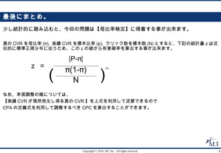 最後にまとめ。 少し統計的に踏み込むと、今回の問題は【母比率検定】に帰着する事が出来ます。 真の CVR を母比率 (π),  実績 CVR を標本比率 (p),  クリック数を標本数 (N) とすると、下記の統計量ｚは近似的に標準正規分布に従うため、このｚの値から有意確率を算出する事が出来ます。 ｚ  = |P-π| 1/2 なお、単価調整の幅については、 【実績 CVR が偶然発生し得る真の CVR 】を上式を利用して逆算できるので CPA の定義式を利用して調整するべき CPC を算出することができます。 ) ( N π(1-π) 