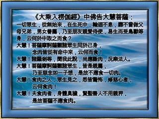 《大乘入楞伽經》中佛告大慧菩薩：一切眾生，從無始來，在生死中，輪迴不息，靡不曾做父母兄弟，男​女眷屬，乃至朋友親愛侍使，易生而受鳥獸等身，云何於中取之而食​？大慧！菩薩摩訶薩觀諸眾生同於己身，念肉皆從有命中來，云何而食​！大慧！諸羅剎等，聞我此說，尚應斷肉，況樂法人。大慧！菩薩摩訶薩觀諸眾生，皆是親屬，乃至慈念如一子想，是故不​應食一切肉。大慧！食肉之人，眾生見之，悉皆驚怖，修慈心者，云何食肉！大慧！夫食肉者，身體臭穢，賢聖善人不用親狎，是故菩薩不應食肉​。