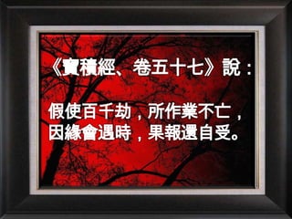 《寶積經、卷五十七》說：假使百千劫，所作業不亡，因緣會遇時，果報還自受。