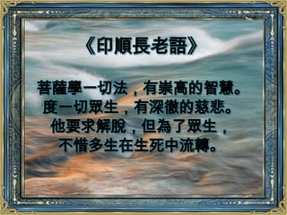 《印順長老語》菩薩學一切法，有崇高的智慧。度一切眾生，有深徹的慈悲。他要求解脫，但為了眾生，不惜多生在生死中流轉。