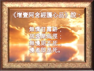 《增壹阿含經護心品》說：無憍甘露跡，放逸是死徑；無慢則不死，慢者即是死。