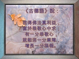 《古德語》說：欲得佛法真利益，當於恭敬心中求；有一分恭敬心，就能消一分業障，增長一分福報。