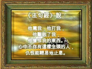 《法句經》說：他罵我，他打我，他擊敗了我，他搶掠我的東西。心中不存有這樣念頭的人，仇恨能輕易地止息。