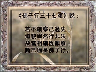《佛子行三十七頌》說：若不細察己過失，道貌岸然行非法，故當相續恆觀察，斷己過是佛子行。