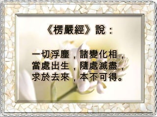 《楞嚴經》說：一切浮塵，諸變化相，當處出生，隨處滅盡，求於去來，本不可得。