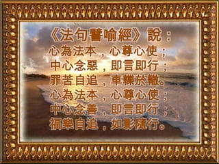 《法句譬喻經》說：心為法本，心尊心使；中心念惡，即言即行；罪苦自追，車轢於轍。心為法本，心尊心使；中心念善，即言即行；福樂自追，如影隨行。