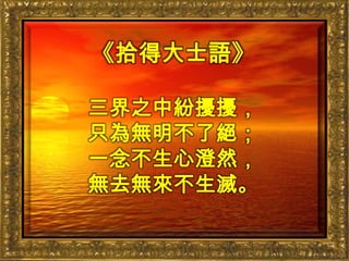 《拾得大士語》三界之中紛擾擾，只為無明不了絕；一念不生心澄然，無去無來不生滅。